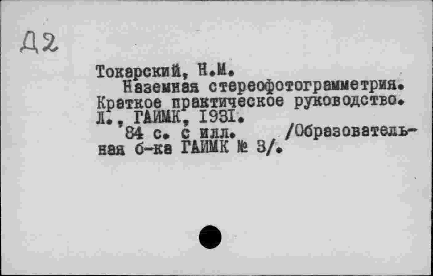 ﻿42
ТокарскиЙ, Н.И.
Наземная стереофотограмметрия. Краткое практическое руководство. Л., ГАИМК, 1931.
84 с. с илл. /Образовательная б-ка ГАИМК te 3/.